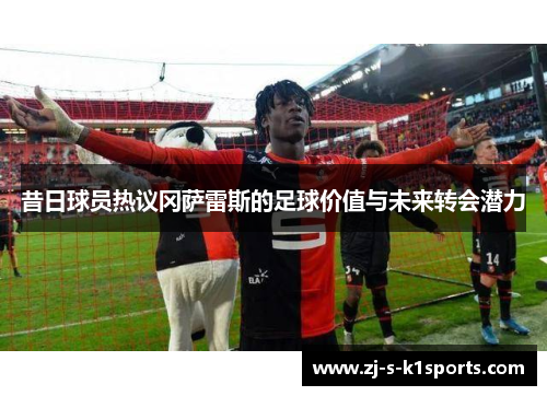 昔日球员热议冈萨雷斯的足球价值与未来转会潜力