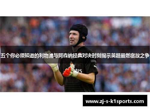 五个你必须知道的利物浦与阿森纳经典对决时刻揭示英超最燃宿敌之争