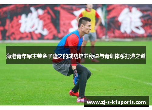 海港青年军主帅金子隆之的成功培养秘诀与青训体系打造之道 海港青年军主帅金子隆之的成功培养秘诀与青训体系打造之道