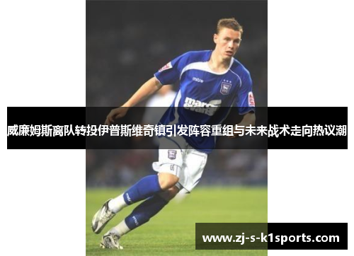 威廉姆斯离队转投伊普斯维奇镇引发阵容重组与未来战术走向热议潮 威廉姆斯离队转投伊普斯维奇镇引发阵容重组与未来战术走向热议潮